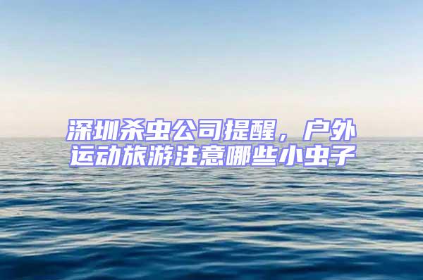 深圳殺蟲公司提醒，戶外運動旅游注意哪些小蟲子