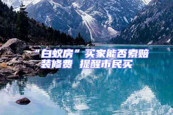 “白蟻房”買(mǎi)家能否索賠裝修費(fèi) 提醒市民買(mǎi)