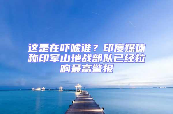 這是在嚇唬誰？印度媒體稱印軍山地戰(zhàn)部隊已經(jīng)拉響最高警報