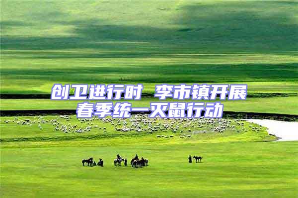 創(chuàng)衛(wèi)進(jìn)行時(shí) 李市鎮(zhèn)開展春季統(tǒng)一滅鼠行動(dòng)