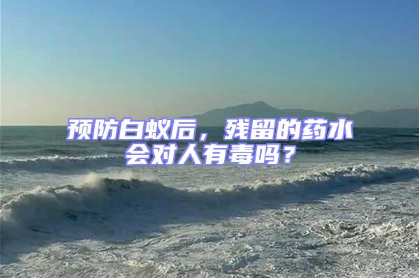 預防白蟻后，殘留的藥水會對人有毒嗎？