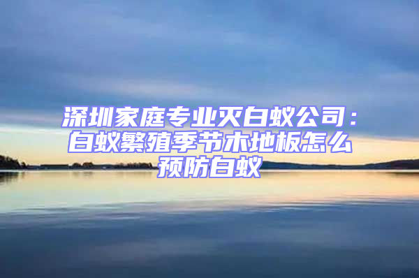 深圳家庭專業滅白蟻公司：白蟻繁殖季節木地板怎么預防白蟻